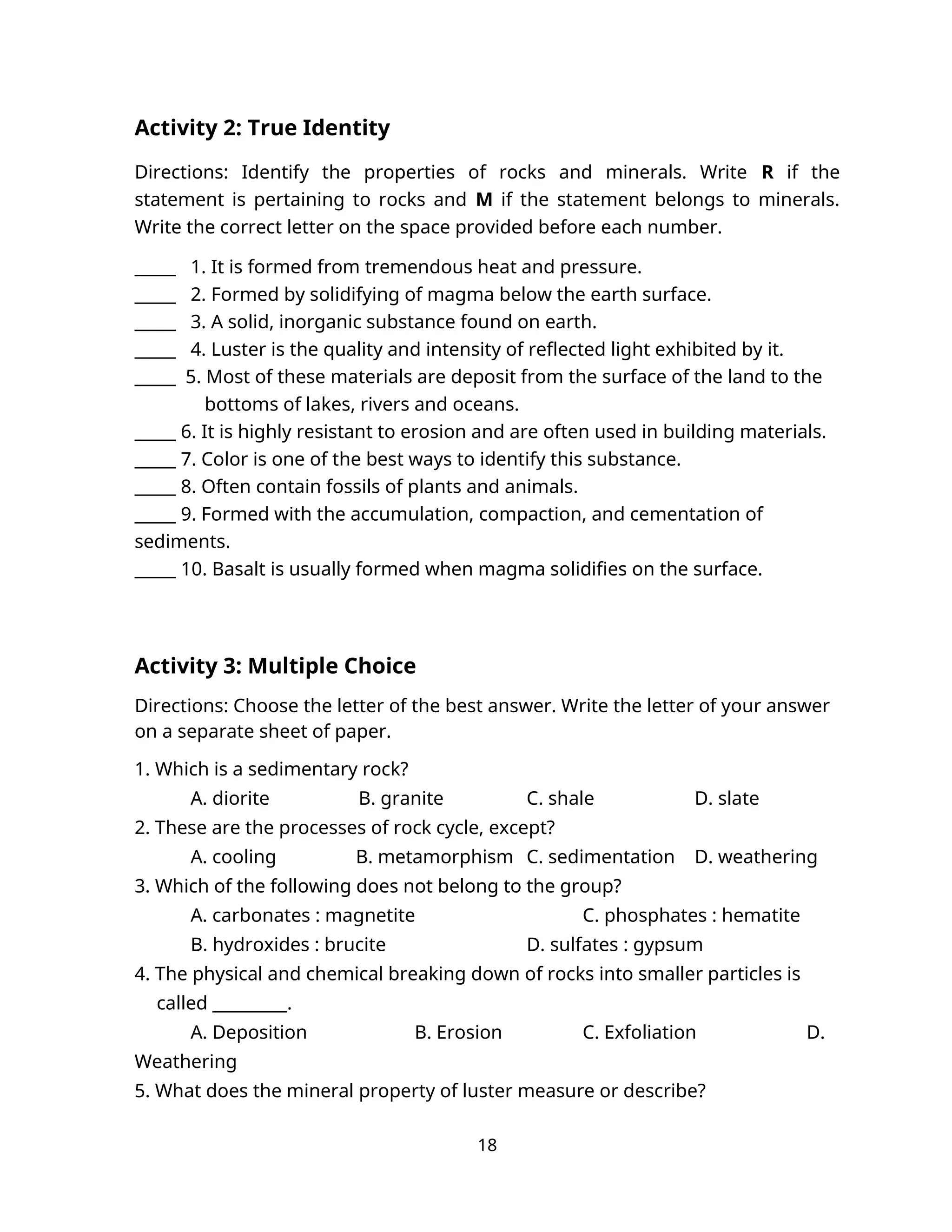 Activity 2: True Identity
Directions: Identify the properties of rocks and minerals. Write R if the
statement is pertaining to rocks and M if the statement belongs to minerals.
Write the correct letter on the space provided before each number.
_____ 1. It is formed from tremendous heat and pressure.
_____ 2. Formed by solidifying of magma below the earth surface.
_____ 3. A solid, inorganic substance found on earth.
_____ 4. Luster is the quality and intensity of reflected light exhibited by it.
_____ 5. Most of these materials are deposit from the surface of the land to the
bottoms of lakes, rivers and oceans.
_____ 6. It is highly resistant to erosion and are often used in building materials.
_____ 7. Color is one of the best ways to identify this substance.
_____ 8. Often contain fossils of plants and animals.
_____ 9. Formed with the accumulation, compaction, and cementation of
sediments.
_____ 10. Basalt is usually formed when magma solidifies on the surface.
Activity 3: Multiple Choice
Directions: Choose the letter of the best answer. Write the letter of your answer
on a separate sheet of paper.
1. Which is a sedimentary rock?
A. diorite B. granite C. shale D. slate
2. These are the processes of rock cycle, except?
A. cooling B. metamorphism C. sedimentation D. weathering
3. Which of the following does not belong to the group?
A. carbonates : magnetite C. phosphates : hematite
B. hydroxides : brucite D. sulfates : gypsum
4. The physical and chemical breaking down of rocks into smaller particles is
called _________.
A. Deposition B. Erosion C. Exfoliation D.
Weathering
5. What does the mineral property of luster measure or describe?
18
 