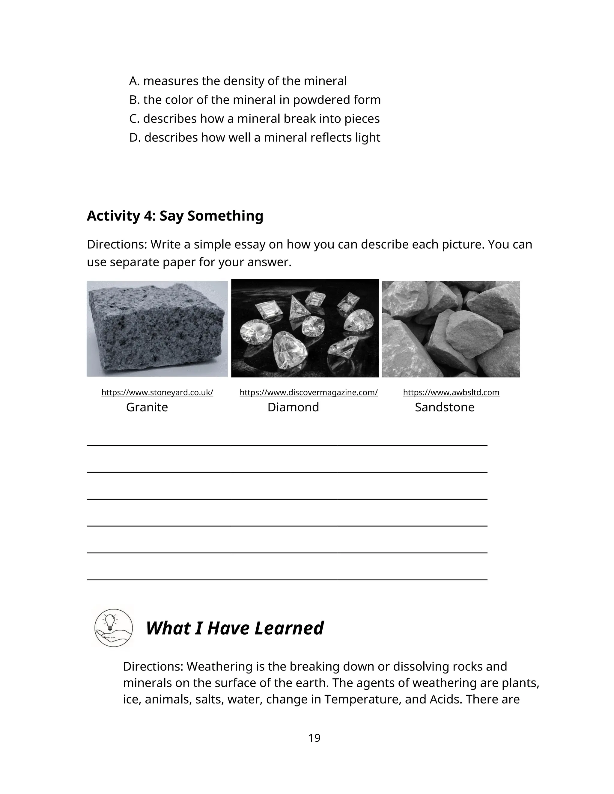 A. measures the density of the mineral
B. the color of the mineral in powdered form
C. describes how a mineral break into pieces
D. describes how well a mineral reflects light
Activity 4: Say Something
Directions: Write a simple essay on how you can describe each picture. You can
use separate paper for your answer.
https://www.stoneyard.co.uk/ https://www.discovermagazine.com/ https://www.awbsltd.com
Granite Diamond Sandstone
___________________________________________________________________________
___________________________________________________________________________
___________________________________________________________________________
___________________________________________________________________________
___________________________________________________________________________
___________________________________________________________________________
What I Have Learned
Directions: Weathering is the breaking down or dissolving rocks and
minerals on the surface of the earth. The agents of weathering are plants,
ice, animals, salts, water, change in Temperature, and Acids. There are
19
 
