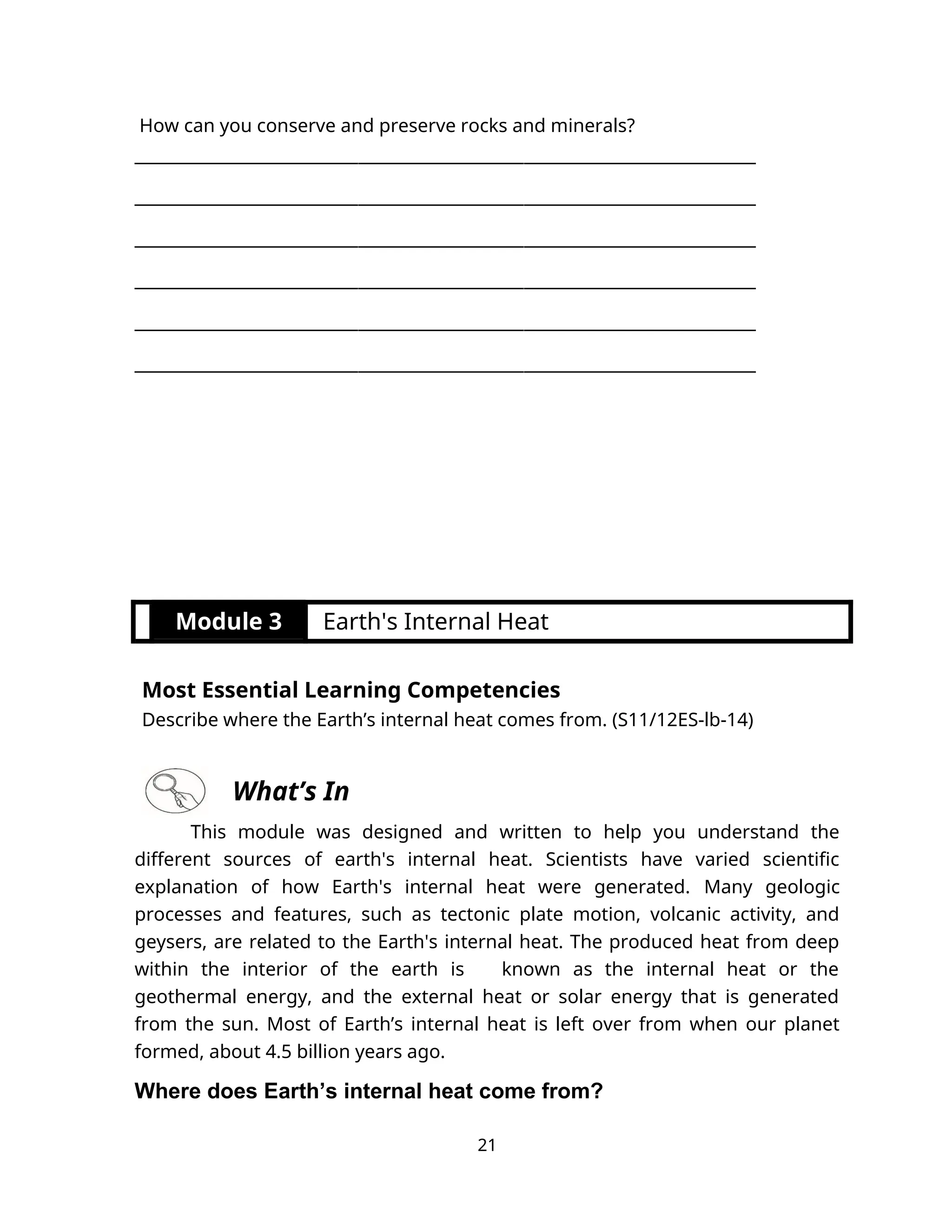 How can you conserve and preserve rocks and minerals?
___________________________________________________________________________
___________________________________________________________________________
___________________________________________________________________________
___________________________________________________________________________
___________________________________________________________________________
___________________________________________________________________________
Module 3 Earth's Internal Heat
Most Essential Learning Competencies
Describe where the Earth’s internal heat comes from. (S11/12ES-lb-14)
What’s In
This module was designed and written to help you understand the
different sources of earth's internal heat. Scientists have varied scientific
explanation of how Earth's internal heat were generated. Many geologic
processes and features, such as tectonic plate motion, volcanic activity, and
geysers, are related to the Earth's internal heat. The produced heat from deep
within the interior of the earth is known as the internal heat or the
geothermal energy, and the external heat or solar energy that is generated
from the sun. Most of Earth’s internal heat is left over from when our planet
formed, about 4.5 billion years ago.
Where does Earth’s internal heat come from?
21
 