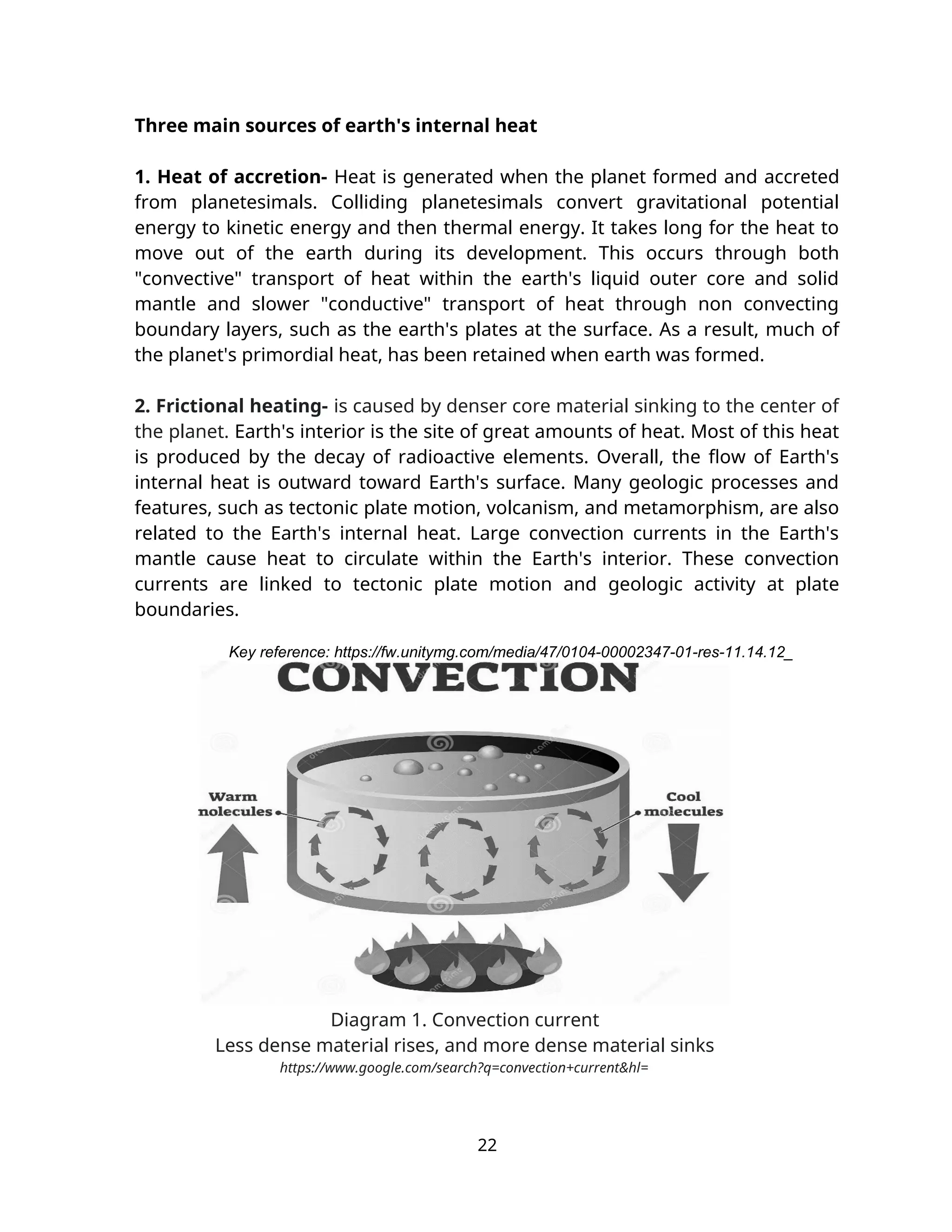 Three main sources of earth's internal heat
1. Heat of accretion- Heat is generated when the planet formed and accreted
from planetesimals. Colliding planetesimals convert gravitational potential
energy to kinetic energy and then thermal energy. It takes long for the heat to
move out of the earth during its development. This occurs through both
"convective" transport of heat within the earth's liquid outer core and solid
mantle and slower "conductive" transport of heat through non convecting
boundary layers, such as the earth's plates at the surface. As a result, much of
the planet's primordial heat, has been retained when earth was formed.
2. Frictional heating- is caused by denser core material sinking to the center of
the planet. Earth's interior is the site of great amounts of heat. Most of this heat
is produced by the decay of radioactive elements. Overall, the flow of Earth's
internal heat is outward toward Earth's surface. Many geologic processes and
features, such as tectonic plate motion, volcanism, and metamorphism, are also
related to the Earth's internal heat. Large convection currents in the Earth's
mantle cause heat to circulate within the Earth's interior. These convection
currents are linked to tectonic plate motion and geologic activity at plate
boundaries.
Key reference: https://fw.unitymg.com/media/47/0104-00002347-01-res-11.14.12_
Diagram 1. Convection current
Less dense material rises, and more dense material sinks
https://www.google.com/search?q=convection+current&hl=
22
 