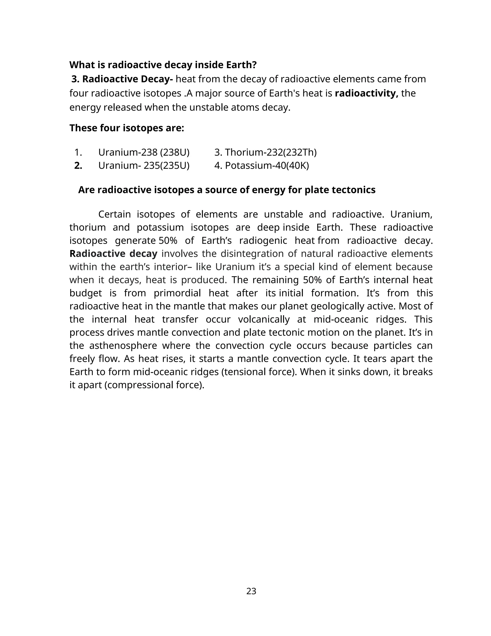 What is radioactive decay inside Earth?
3. Radioactive Decay- heat from the decay of radioactive elements came from
four radioactive isotopes .A major source of Earth's heat is radioactivity, the
energy released when the unstable atoms decay.
These four isotopes are:
1. Uranium-238 (238U) 3. Thorium-232(232Th)
2. Uranium- 235(235U) 4. Potassium-40(40K)
Are radioactive isotopes a source of energy for plate tectonics
Certain isotopes of elements are unstable and radioactive. Uranium,
thorium and potassium isotopes are deep inside Earth. These radioactive
isotopes generate 50% of Earth’s radiogenic heat from radioactive decay.
Radioactive decay involves the disintegration of natural radioactive elements
within the earth’s interior– like Uranium it’s a special kind of element because
when it decays, heat is produced. The remaining 50% of Earth’s internal heat
budget is from primordial heat after its initial formation. It’s from this
radioactive heat in the mantle that makes our planet geologically active. Most of
the internal heat transfer occur volcanically at mid-oceanic ridges. This
process drives mantle convection and plate tectonic motion on the planet. It’s in
the asthenosphere where the convection cycle occurs because particles can
freely flow. As heat rises, it starts a mantle convection cycle. It tears apart the
Earth to form mid-oceanic ridges (tensional force). When it sinks down, it breaks
it apart (compressional force).
23
 