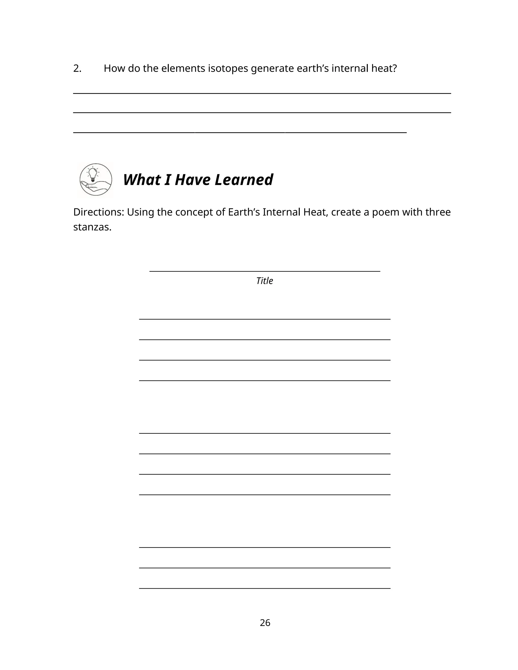 2. How do the elements isotopes generate earth’s internal heat?
___________________________________________________________________
___________________________________________________________________
__________________________________________________________________________
What I Have Learned
Directions: Using the concept of Earth’s Internal Heat, create a poem with three
stanzas.
________________________________________________________
Title
_____________________________________________________________
_____________________________________________________________
_____________________________________________________________
_____________________________________________________________
_____________________________________________________________
_____________________________________________________________
_____________________________________________________________
_____________________________________________________________
_____________________________________________________________
_____________________________________________________________
_____________________________________________________________
26
 