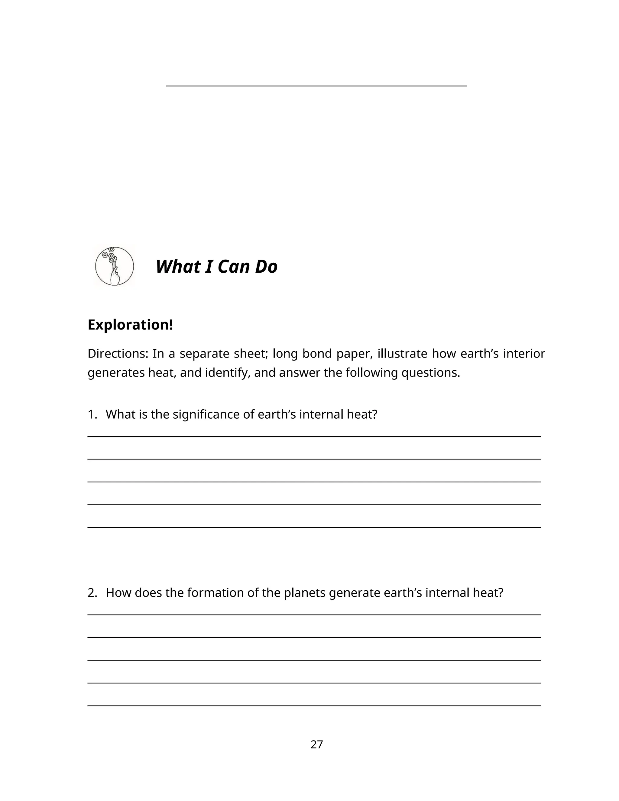 _____________________________________________________________
What I Can Do
Exploration!
Directions: In a separate sheet; long bond paper, illustrate how earth’s interior
generates heat, and identify, and answer the following questions.
1. What is the significance of earth’s internal heat?
__________________________________________________________________________________
__________________________________________________________________________________
__________________________________________________________________________________
__________________________________________________________________________________
__________________________________________________________________________________
2. How does the formation of the planets generate earth’s internal heat?
__________________________________________________________________________________
__________________________________________________________________________________
__________________________________________________________________________________
__________________________________________________________________________________
__________________________________________________________________________________
27
 