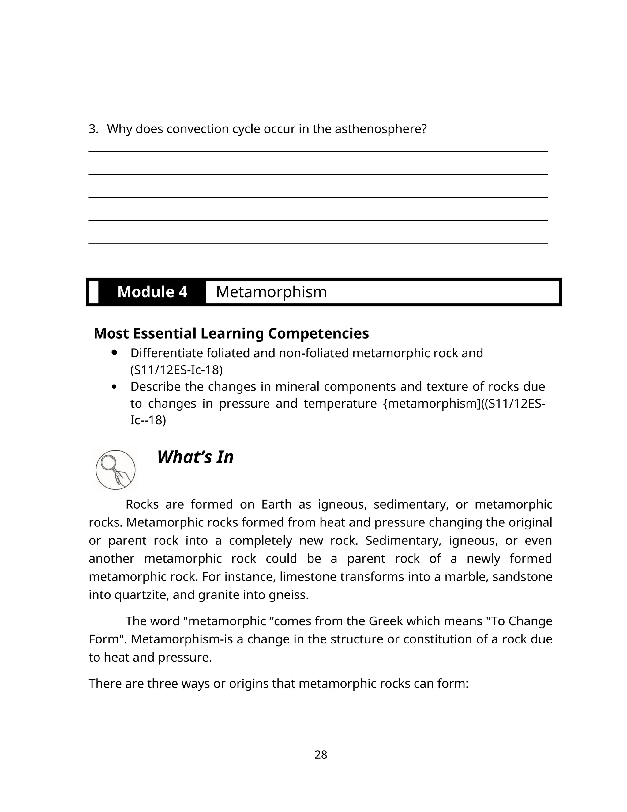 3. Why does convection cycle occur in the asthenosphere?
__________________________________________________________________________________
__________________________________________________________________________________
__________________________________________________________________________________
__________________________________________________________________________________
__________________________________________________________________________________
Module 4 Metamorphism
Most Essential Learning Competencies
 Differentiate foliated and non-foliated metamorphic rock and
(S11/12ES-Ic-18)
 Describe the changes in mineral components and texture of rocks due
to changes in pressure and temperature {metamorphism]((S11/12ES-
Ic--18)
What’s In
Rocks are formed on Earth as igneous, sedimentary, or metamorphic
rocks. Metamorphic rocks formed from heat and pressure changing the original
or parent rock into a completely new rock. Sedimentary, igneous, or even
another metamorphic rock could be a parent rock of a newly formed
metamorphic rock. For instance, limestone transforms into a marble, sandstone
into quartzite, and granite into gneiss.
The word "metamorphic “comes from the Greek which means "To Change
Form". Metamorphism-is a change in the structure or constitution of a rock due
to heat and pressure.
There are three ways or origins that metamorphic rocks can form:
28
 