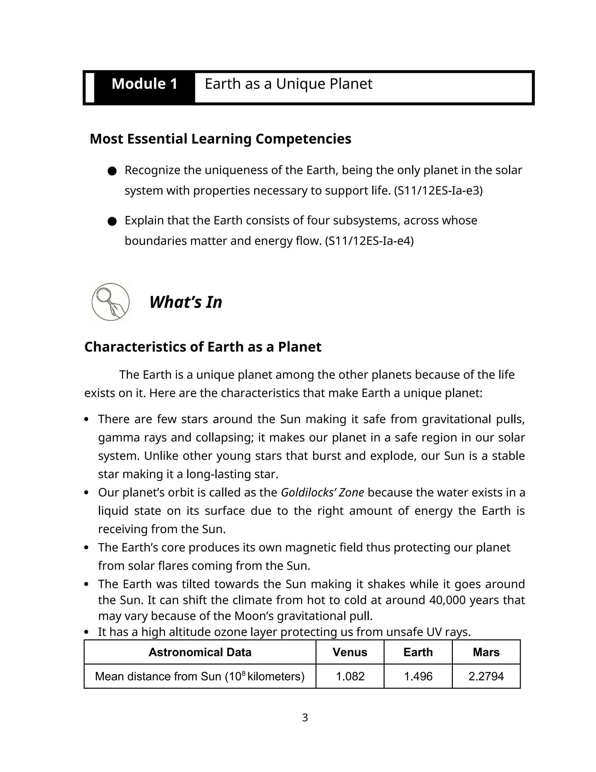 Module 1 Earth as a Unique Planet
Most Essential Learning Competencies
● Recognize the uniqueness of the Earth, being the only planet in the solar
system with properties necessary to support life. (S11/12ES-Ia-e3)
● Explain that the Earth consists of four subsystems, across whose
boundaries matter and energy flow. (S11/12ES-Ia-e4)
What’s In
Characteristics of Earth as a Planet
The Earth is a unique planet among the other planets because of the life
exists on it. Here are the characteristics that make Earth a unique planet:
 There are few stars around the Sun making it safe from gravitational pulls,
gamma rays and collapsing; it makes our planet in a safe region in our solar
system. Unlike other young stars that burst and explode, our Sun is a stable
star making it a long-lasting star.
 Our planet’s orbit is called as the Goldilocks’ Zone because the water exists in a
liquid state on its surface due to the right amount of energy the Earth is
receiving from the Sun.
 The Earth’s core produces its own magnetic field thus protecting our planet
from solar flares coming from the Sun.
 The Earth was tilted towards the Sun making it shakes while it goes around
the Sun. It can shift the climate from hot to cold at around 40,000 years that
may vary because of the Moon’s gravitational pull.
 It has a high altitude ozone layer protecting us from unsafe UV rays.
Astronomical Data Venus Earth Mars
Mean distance from Sun (108
kilometers) 1.082 1.496 2.2794
3
 