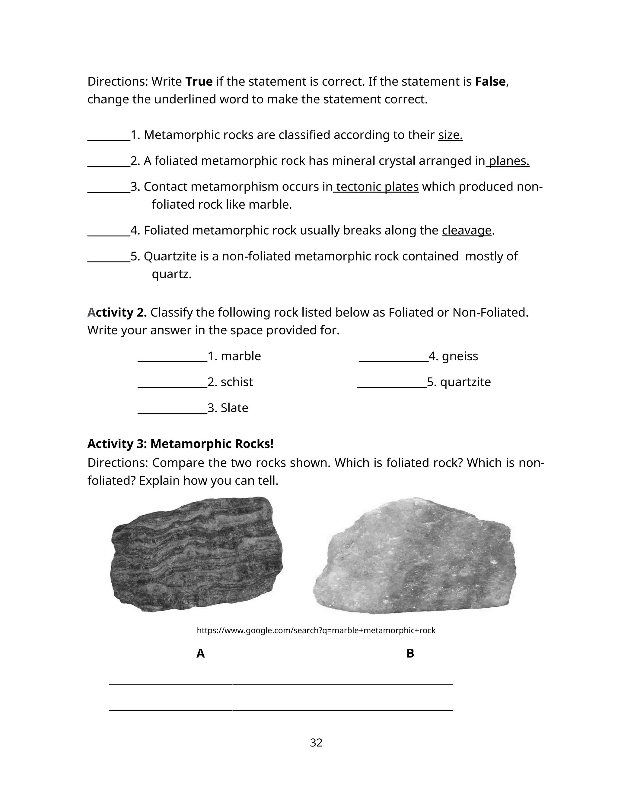 Directions: Write True if the statement is correct. If the statement is False,
change the underlined word to make the statement correct.
________1. Metamorphic rocks are classified according to their size.
________2. A foliated metamorphic rock has mineral crystal arranged in planes.
________3. Contact metamorphism occurs in tectonic plates which produced non-
foliated rock like marble.
________4. Foliated metamorphic rock usually breaks along the cleavage.
________5. Quartzite is a non-foliated metamorphic rock contained mostly of
quartz.
Activity 2. Classify the following rock listed below as Foliated or Non-Foliated.
Write your answer in the space provided for.
_____________1. marble _____________4. gneiss
_____________2. schist _____________5. quartzite
_____________3. Slate
Activity 3: Metamorphic Rocks!
Directions: Compare the two rocks shown. Which is foliated rock? Which is non-
foliated? Explain how you can tell.
https://www.google.com/search?q=marble+metamorphic+rock
A B
________________________________________________________________
________________________________________________________________
32
 