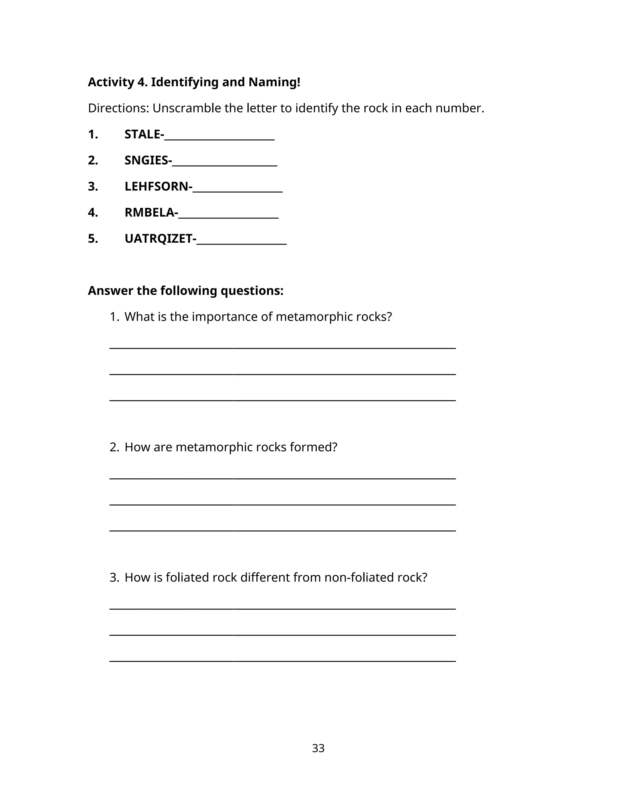 Activity 4. Identifying and Naming!
Directions: Unscramble the letter to identify the rock in each number.
1. STALE-______________________
2. SNGIES-_____________________
3. LEHFSORN-__________________
4. RMBELA-____________________
5. UATRQIZET-__________________
Answer the following questions:
1. What is the importance of metamorphic rocks?
________________________________________________________________
________________________________________________________________
________________________________________________________________
2. How are metamorphic rocks formed?
________________________________________________________________
________________________________________________________________
________________________________________________________________
3. How is foliated rock different from non-foliated rock?
________________________________________________________________
________________________________________________________________
________________________________________________________________
33
 