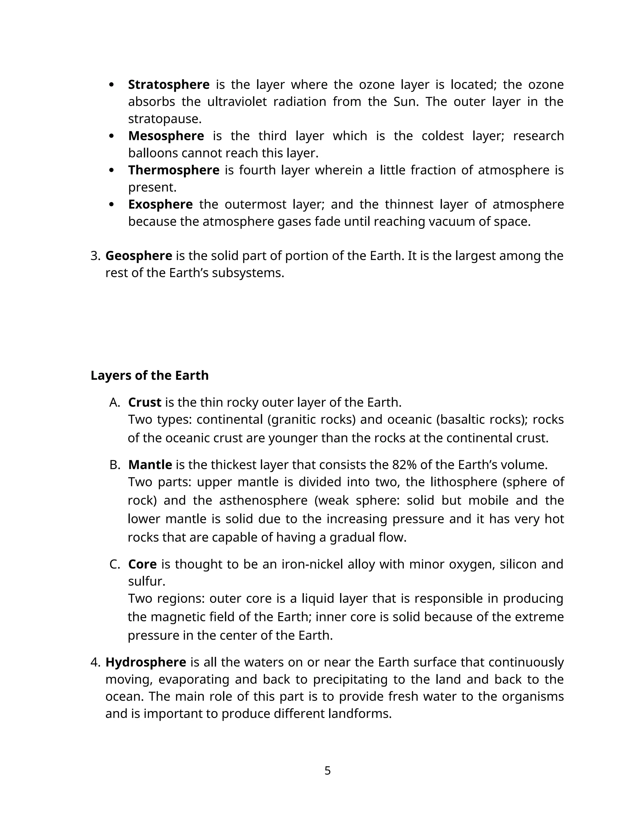  Stratosphere is the layer where the ozone layer is located; the ozone
absorbs the ultraviolet radiation from the Sun. The outer layer in the
stratopause.
 Mesosphere is the third layer which is the coldest layer; research
balloons cannot reach this layer.
 Thermosphere is fourth layer wherein a little fraction of atmosphere is
present.
 Exosphere the outermost layer; and the thinnest layer of atmosphere
because the atmosphere gases fade until reaching vacuum of space.
3. Geosphere is the solid part of portion of the Earth. It is the largest among the
rest of the Earth’s subsystems.
Layers of the Earth
A. Crust is the thin rocky outer layer of the Earth.
Two types: continental (granitic rocks) and oceanic (basaltic rocks); rocks
of the oceanic crust are younger than the rocks at the continental crust.
B. Mantle is the thickest layer that consists the 82% of the Earth’s volume.
Two parts: upper mantle is divided into two, the lithosphere (sphere of
rock) and the asthenosphere (weak sphere: solid but mobile and the
lower mantle is solid due to the increasing pressure and it has very hot
rocks that are capable of having a gradual flow.
C. Core is thought to be an iron-nickel alloy with minor oxygen, silicon and
sulfur.
Two regions: outer core is a liquid layer that is responsible in producing
the magnetic field of the Earth; inner core is solid because of the extreme
pressure in the center of the Earth.
4. Hydrosphere is all the waters on or near the Earth surface that continuously
moving, evaporating and back to precipitating to the land and back to the
ocean. The main role of this part is to provide fresh water to the organisms
and is important to produce different landforms.
5
 
