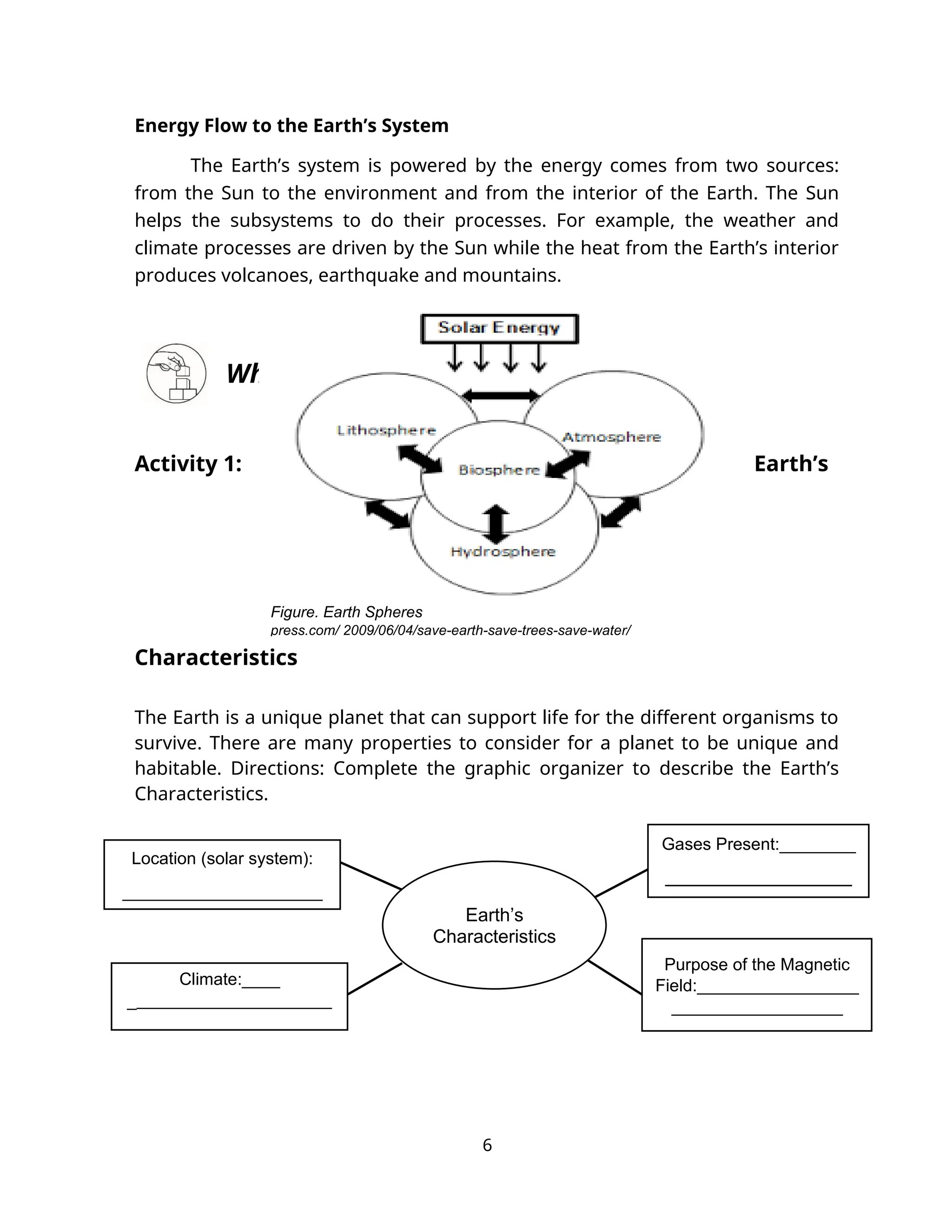 Energy Flow to the Earth’s System
The Earth’s system is powered by the energy comes from two sources:
from the Sun to the environment and from the interior of the Earth. The Sun
helps the subsystems to do their processes. For example, the weather and
climate processes are driven by the Sun while the heat from the Earth’s interior
produces volcanoes, earthquake and mountains.
What’s More
Activity 1: Earth’s
Characteristics
The Earth is a unique planet that can support life for the different organisms to
survive. There are many properties to consider for a planet to be unique and
habitable. Directions: Complete the graphic organizer to describe the Earth’s
Characteristics.
6
Figure. Earth Spheres
press.com/ 2009/06/04/save-earth-save-trees-save-water/
Earth’s
Characteristics
Purpose of the Magnetic
Field:_________________
__________________
Climate:____
________________________
____________
Location (solar system):
_____________________
Gases Present:________
______________________
 