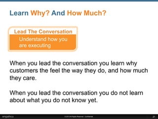 © 2013 All Rights Reserved - Confidential
Learn Why? And How Much?
21
When you lead the conversation you learn why
customers the feel the way they do, and how much
they care.
When you lead the conversation you do not learn
about what you do not know yet.
Understand how you
are executing
Lead The Conversation
 