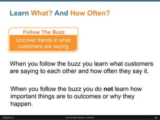 © 2013 All Rights Reserved - Confidential
Learn What? And How Often?
24
When you follow the buzz you learn what customers
are saying to each other and how often they say it.
When you follow the buzz you do not learn how
important things are to outcomes or why they
happen.
Follow The Buzz
Uncover trends in what
customers are saying
 