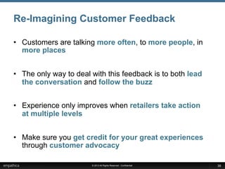 © 2013 All Rights Reserved - Confidential
Re-Imagining Customer Feedback
•  Customers are talking more often, to more people, in
more places
•  The only way to deal with this feedback is to both lead
the conversation and follow the buzz
•  Experience only improves when retailers take action
at multiple levels
•  Make sure you get credit for your great experiences
through customer advocacy
39
 