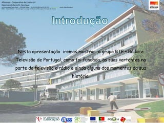 Alfacoop – Cooperativa de Ensino crlExternato Infante D. HenriqueAvª Comendador Padre David  |  4709-008 Ruílhe  |  Tel.253 959 000 Fax.253 951 701  |   www.eidh.eu    email: cfa@alfacoop.ptEIXO 2.  Adaptabilidade e Aprendizagem ao Longo da Vida  |  2.2 Educação e Formação de AdultosIntroduçãoNesta apresentação  iremos mostrar  o grupo RTP – Rádio e Televisão de Portugal, como foi fundada, as suas vertentes na parte da televisão e rádio e ainda alguns dos momentos da sua história.