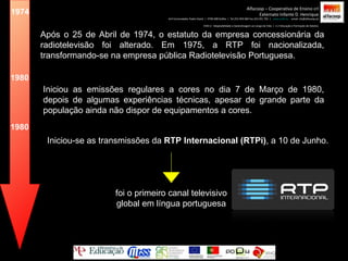 1974 Após o 25 de Abril de 1974, o estatuto da empresa concessionária da radiotelevisão foi alterado. Em 1975, a RTP foi nacionalizada, transformando-se na empresa pública Radiotelevisão Portuguesa. Iniciou as emissões regulares a cores no dia 7 de Março de 1980, depois de algumas experiências técnicas, apesar de grande parte da população ainda não dispor de equipamentos a cores. 1980 Iniciou-se as transmissões da  RTP Internacional (RTPi) , a 10 de Junho. 1980 foi o primeiro canal televisivo global em língua portuguesa Alfacoop – Cooperativa de Ensino crl Externato Infante D. Henrique Avª Comendador Padre David  |  4709-008 Ruílhe  |  Tel.253 959 000 Fax.253 951 701  |  www.eidh.eu   email: cfa@alfacoop.pt EIXO 2.  Adaptabilidade e Aprendizagem ao Longo da Vida  |  2.2 Educação e Formação de Adultos 