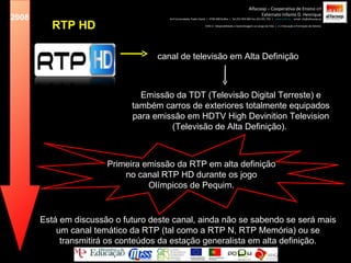 Primeira emissão da RTP em alta definição no canal RTP HD durante os jogo Olímpicos de Pequim. Emissão da TDT (Televisão Digital Terreste) e também carros de exteriores totalmente equipados para emissão em HDTV High Devinition Television (Televisão de Alta Definição).  RTP HD Alfacoop – Cooperativa de Ensino crl Externato Infante D. Henrique Avª Comendador Padre David  |  4709-008 Ruílhe  |  Tel.253 959 000 Fax.253 951 701  |  www.eidh.eu   email: cfa@alfacoop.pt EIXO 2.  Adaptabilidade e Aprendizagem ao Longo da Vida  |  2.2 Educação e Formação de Adultos 2008 canal de televisão em Alta Definição Está em discussão o futuro deste canal, ainda não se sabendo se será mais um canal temático da RTP (tal como a RTP N, RTP Memória) ou se transmitirá os conteúdos da estação generalista em alta definição. 