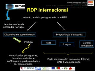RDP Internacional estação de rádio portuguesa da rede RTP também conhecida por  Rádio Portugal Portugal Disponível em todo o mundo comunidades portuguesas, luso-descendentes e lusófonas em geral espalhadas por todo o mundo Fado Cultura portuguesa Programação é baseada: Língua Pode ser escutada: via satélite, Internet, DAB, FM e onda curta Alfacoop – Cooperativa de Ensino crl Externato Infante D. Henrique Avª Comendador Padre David  |  4709-008 Ruílhe  |  Tel.253 959 000 Fax.253 951 701  |  www.eidh.eu   email: cfa@alfacoop.pt EIXO 2.  Adaptabilidade e Aprendizagem ao Longo da Vida  |  2.2 Educação e Formação de Adultos 