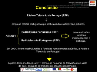 Conclusão Rádio e Televisão de Portugal  ( RTP )  empresa estatal portuguesa que inclui a rádio e a televisão públicas Até 2004 Radiodifusão Portuguesa  (RDP)  Radiotelevisão Portuguesa  (RTP)  eram entidades jurídicas independentes e distintas.  Em 2004, foram reestruturadas e fundidas numa empresa pública, a Rádio e Televisão de Portugal A partir desta mudança, a RTP tornou-se no canal de televisão mais visto do país, cerca de 50 milhões de pessoas diariamente. Alfacoop – Cooperativa de Ensino crl Externato Infante D. Henrique Avª Comendador Padre David  |  4709-008 Ruílhe  |  Tel.253 959 000 Fax.253 951 701  |  www.eidh.eu   email: cfa@alfacoop.pt EIXO 2.  Adaptabilidade e Aprendizagem ao Longo da Vida  |  2.2 Educação e Formação de Adultos 