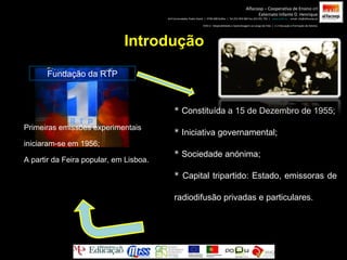 Introdução Fundação da RTP *  Constituída a 15 de Dezembro de 1955; *  Iniciativa governamental;  *  Sociedade anónima; *  Capital tripartido: Estado, emissoras de radiodifusão privadas e particulares. Alfacoop – Cooperativa de Ensino crl Externato Infante D. Henrique Avª Comendador Padre David  |  4709-008 Ruílhe  |  Tel.253 959 000 Fax.253 951 701  |  www.eidh.eu   email: cfa@alfacoop.pt EIXO 2.  Adaptabilidade e Aprendizagem ao Longo da Vida  |  2.2 Educação e Formação de Adultos Primeiras emissões experimentais iniciaram-se em 1956; A partir da Feira popular, em Lisboa. 