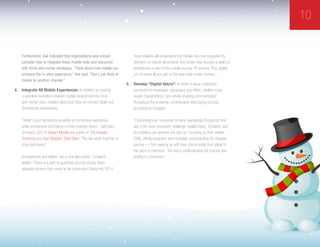 10
Furthermore, Ask indicated that organizations also should
consider how to integrate these mobile tools and resources
with brick-and-mortar strategies. “Think about how mobile can
enhance the in-store experience,” Ask said. “Don’t just think of
mobile as another channel.”
4.	 Integrate All Mobile Experiences: In addition to creating
a seamless transition between mobile devices and the brick-
and-mortar store, retailers also must strive to connect tablet and
smartphone experiences.
“Tablet couch commerce provides an immersive experience
while smartphone commerce is more impulse-driven,” said Gary
Schwartz, CEO of Impact Mobile and author of The Impulse
Economy and Fast Shopper, Slow Store. “The two work together to
drive purchases.”
Smartphones and tablets “are a one-two punch,” Schwartz
added. “There is a path-to-purchase journey across these
separate screens that needs to be connected. Going into 2014,
more retailers will understand that mobile has now expanded its
definition to include all screens: Any screen that touches a tablet or
smartphone is part of the mobile journey. TV screens, PCs, digital
out-of-home all are part of the new multi-screen journey.”
5.	 Develop “Digital Velcro”: In order to keep customers
connected to messages, campaigns and offers, retailers must
create “digital Velcro,” and initiate ongoing communication
throughout the browsing, consideration and buying process,
according to Schwartz.
“Connecting your consumer screens seamlessly throughout their
day is the most prominent challenge retailers face,” Schwartz said.
But retailers can address this task by “muscling up their mobile
CRM, affinity programs and intimately understanding the shopper
journey — from waking up with their phone under their pillow to
the point of checkout. The key is understanding the journey and
ending in conversion.”
 