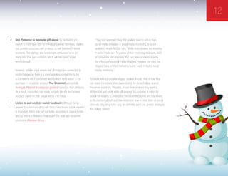 12
•	 Use Pinterest to promote gift ideas: By dedicating pin
boards to must-have gifts for friends and family members, retailers
can provide consumers with a reason to visit branded Pinterest
accounts. This strategy also encourages consumers to re-pin
items onto their own accounts, which will help boost social
word-of-mouth.
However, retailers must ensure that all images are connected to
product pages, so there is a more seamless connection to the
e-Commerce site if consumers want to learn more about — or
purchase — a specific product. The Grommet successfully
leverages Pinterest to categorize products based on their attributes.
As a result, consumers can easily navigate the site and browse
products based on their unique wants and needs.
•	 Listen to and analyze social feedback: Although being
present and communicating with consumers across social networks
is important, that is only half the battle, according to Deena Amato-
McCoy, who is a Research Analyst with the retail and consumer
practice at Aberdeen Group.
“The most important thing that retailers need to add to their
social media strategies is social media monitoring, or social
analytics,” Amato-McCoy said. “While more retailers are investing
in social media as a key piece of their marketing strategies, 56%
of companies told Aberdeen that they were unable to quantify
the effect of their social media initiatives. Retailers that want the
‘biggest bang for their marketing bucks’ need to deploy social
media monitoring.”
To create winning social strategies, retailers should think of how they
can make consumers’ lives easier during the hectic holiday season,
Pressman explained. “Retailers should think of where they want to
differentiate and excel, while still keeping the customer in mind. It’s
critical for retailers to understand the customer journey and key drivers
in the moment of truth and then determine how to meet them on social
channels. One thing is for sure, we definitely won’t see generic strategies
this holiday season.”
 