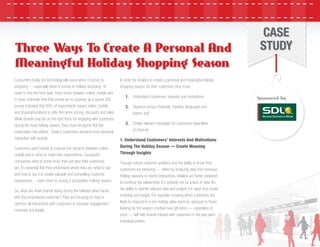 CASE
STUDY
Consumers today are technologically savvy when it comes to
shopping — especially when it comes to holiday shopping. In
order to ﬁnd the best deal, many move between online, mobile and
in-store channels. And that comes as no surprise, as a recent SDL
survey indicated that 69% of respondents expect online, mobile,
and physical locations to offer the same pricing, discounts and sales.
While brands may be on the right track for engaging with customers
during the busy holiday season, they must recognize that the
expectation has shifted. Today’s customers demand more personal
interaction with brands.
Customers want brands to improve the dynamic between online,
mobile and in-store to meet their expectations. Successful
companies need to know more than just who their customers
are. It’s essential that they understand where they are, what to say
and how to say it to create valuable and compelling customer
experiences….even more so during a competitive holiday season.
So, what are smart brands doing during the holidays when faced
with this empowered customer? They are focusing on how to
optimize all interactions with customers to increase engagement,
revenues and loyalty.
In order for retailers to create a personal and meaningful holiday
shopping season for their customers, they must:
1. Understand customers’ interests and motivations;
2. Organize across channels, markets, languages and
teams; and
3. Create relevant messages for customers regardless
of channel.
1. Understand Customers’ Interests And Motivations
During The Holiday Season — Create Meaning
Through Insights
Through robust customer analytics and the ability to know how
customers are behaving — either by analyzing data from previous
holiday seasons or recent interactions, retailers are better prepared
to continue the relationship. It’s certainly not for a lack of data. It’s
the ability to identify relevant data and analyze it in ways that create
meaning and insight. For example, knowing which customers are
likely to respond to a pre-holiday sales event as opposed to those
looking for the season’s hottest new gift items — regardless of
price — will help brands interact with customers in the way each
individual prefers.
Three Ways To Create A Personal And
Meaningful Holiday Shopping Season
Three Ways To Create A Personal And
Meaningful Holiday Shopping Season
Sponsored by
 