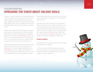 26
Outbound Marketing:
During the time-sensitive holiday period, communicating with customers
in real time is pivotal to success. Retailers need to convey information
quickly and efficiently, not only about holiday deals but store hours,
product availability, special events, cut-off times for shipping, and other
holiday-related information. Some of the challenges in this area include
deliverability, integration with social and other channels, and relevancy
of offers.
While some data released during the 2012 holiday season suggested
that shoppers were somewhat fatigued by the volume of promotions,
retailers continue to find them effective, explained Sucharita Mulpuru-
Kodali, VP and Principal Analyst at Forrester Research. “I suspect it will
be much of the same this year. Mobile tends to be a significant traffic
source in Q4, and the categories that face price comparisons need to
be conscious of that, but I don’t see any huge changes this year.”
Many retailers are planning to kick off their outbound holiday messaging
earlier than they did last year, but they need to navigate this area
carefully, warned Jim Davidson, Manager of Marketing Research for
Bronto Software. “In a study we conducted with RSR Research, we
found 28% of brands plan to start holiday marketing efforts on or before
Oct. 1, although the data shows many brands will begin even earlier.
Early bird shoppers will be thrilled, but those who wait to shop for gifts
may become overwhelmed if snowflakes show up in their inboxes too
close to Labor Day.”
Additionally, merchants need to have their customer data updated in
real time to avoid mishaps such as emailing a customer about a deal
for an item they already purchased. “If a customer comes in to the
store or another shopping channel and buys a product, that information
needs to be captured so they will not receive a competing promotional
offer,” explained Deena M. Amato-McCoy Research Analyst, Retail
and Consumer Markets, for Aberdeen Group. “Managing the customer
database is a key component to keeping the customer happy.”
The Gift Of Tablets
Device optimization also is garnering more attention this year as tablets
and smartphones grow in popularity.
“The fact that your customer will use multiple devices to research,
shop and buy holiday gifts can no longer be ignored,” said Davidson,
adding that many retailers are tailoring the design and content of their
messages for viewing on mobile devices.
Spreading The Cheer About Holiday Deals
 