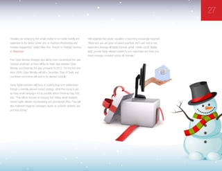 27
“Retailers are enhancing their email creative to be mobile friendly and
responsive to the device screen size, to maximize effectiveness and
increase engagement,” added Mike Hotz, Director of Strategic Services
at Responsys.
Post-Cyber Monday strategies also will be more concentrated this year,
Davidson predicted, as there will be six fewer days between Cyber
Monday and Christmas this year compared to 2012. “For the first time
since 2008, Cyber Monday will fall in December. ‘Days of Deals’ and
countdown promotions will need to be planned carefully.”
Savvy digital marketers will focus on building long-term relationships
through a carefully planned contact strategy, rather than trying to get
as many email campaigns out as possible before Christmas Day, Hotz
said. “They will be focused on ensuring that holiday email recipients
receive highly relevant merchandising and promotional offers. They will
also implement triggered campaigns based on customer behavior and
purchase activity.”
Holt explained that sender reputation is becoming increasingly important.
“Make sure you use good circulation practices, don’t over mail to non-
responders, leverage all digital channels [email, mobile, social, display,
web], provide highly relevant content to your responders and keep your
brand message consistent across all channels.”
 
