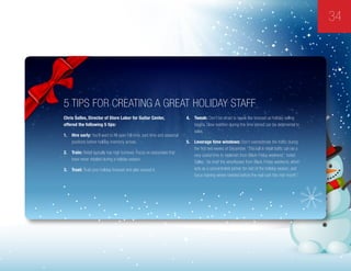 34
5 Tips For Creating A Great Holiday Staff  
Chris Salles, Director of Store Labor for Guitar Center,
offered the following 5 tips:
1.	 Hire early: You’ll want to fill open full-time, part-time and seasonal
positions before holiday inventory arrives.
2.	 Train: Retail typically has high turnover. Focus on associates that
have never retailed during a holiday season.
3.	 Trust: Trust your holiday forecast and plan around it.
4.	 Tweak: Don’t be afraid to tweak the forecast as holiday selling
begins. Slow reaction during this time period can be detrimental to
sales.
5.	 Leverage time windows: Don’t overestimate the traffic during
the first two weeks of December. “This lull in retail traffic can be a
very useful time to replenish from Black Friday weekend,” noted
Salles, “de-brief the wins/losses from Black Friday weekend, which
acts as a concentrated primer for rest of the holiday season, and
focus training where needed before the real rush hits mid-month.”
 