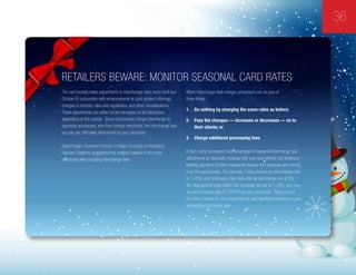 36
Retailers Beware: Monitor Seasonal Card Rates
The card brands make adjustments to interchange rates every April and
October in conjunction with enhancements to card product offerings,
changes in industry rules and regulations, and other considerations.
These adjustments can either be fee increases or fee decreases
depending on the update. Since card brands charge interchange to
payments processors, who then charge merchants, the interchange fees
you pay are ultimately determined by your processor.
David Hogan, Executive Director of Major Accounts at Heartland
Payment Systems, suggested that retailers beware of the costs
associated with changing interchange fees.
When interchange fees change, processors can do one of
three things:
1.	 Do nothing by charging the same rates as before;
2.	 Pass the changes — increases or decreases — on to
their clients; or
3.	 Charge additional processing fees.
In fact, many processors take advantage of seasonal interchange rate
adjustments to discreetly increase their own fees without full disclosure,
leading operators to often mistakenly assume the increases are coming
from the card brands. For example, if Visa charges an interchange rate
of 1.75%, your processor may mark that up and charge you 2.6%.
Yet, disproportionately, when Visa increases its rate to 1.76%, you may
see an increased rate of 2.65% from your processor. This is one of
the prime culprits of cost creep that can add significant expense to your
processing costs every year.
 