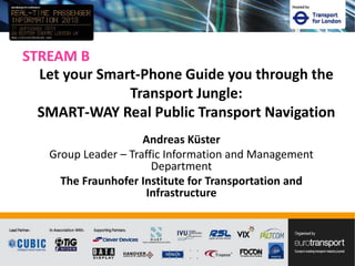 STREAM B
Andreas Küster
Group Leader – Traffic Information and Management
Department
The Fraunhofer Institute for Transportation and
Infrastructure
Let your Smart-Phone Guide you through the
Transport Jungle:
SMART-WAY Real Public Transport Navigation
 