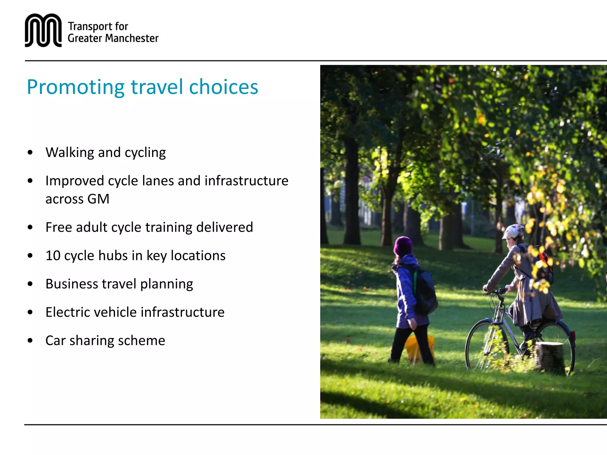 Promoting travel choices
• Walking and cycling
• Improved cycle lanes and infrastructure
across GM
• Free adult cycle training delivered
• 10 cycle hubs in key locations
• Business travel planning
• Electric vehicle infrastructure
• Car sharing scheme
 