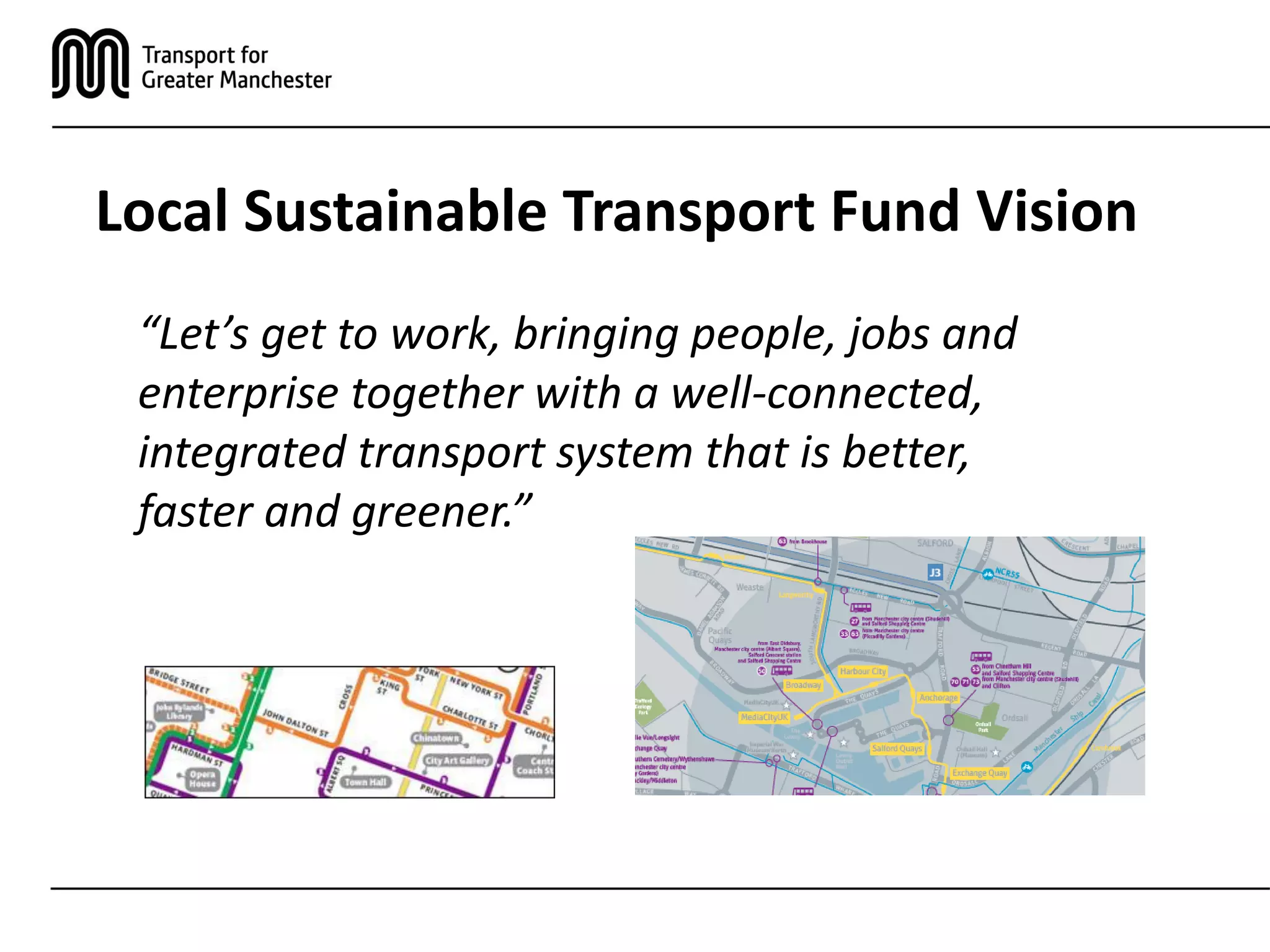 Local Sustainable Transport Fund Vision
“Let’s get to work, bringing people, jobs and
enterprise together with a well-connected,
integrated transport system that is better,
faster and greener.”
 