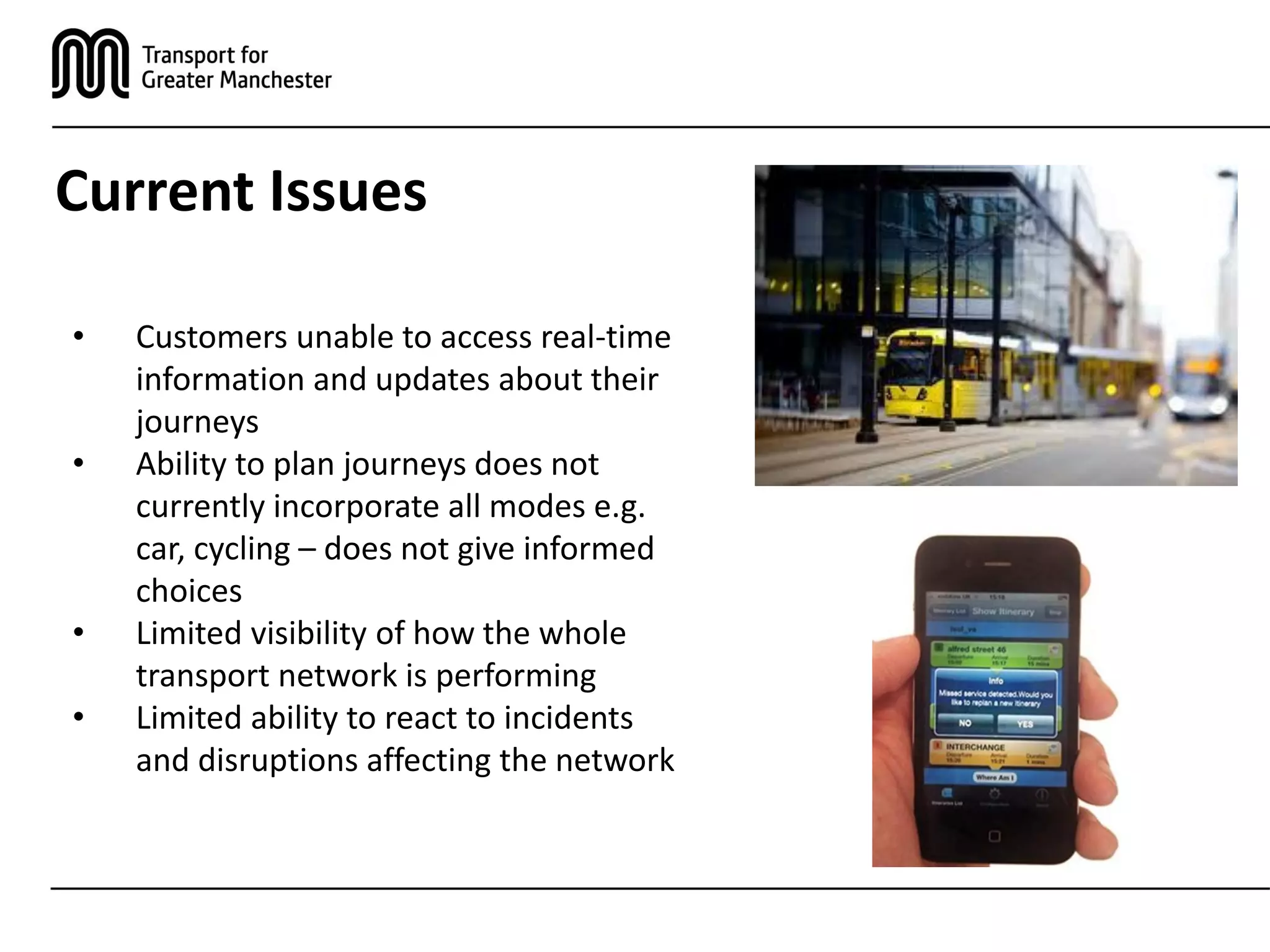Current Issues
• Customers unable to access real-time
information and updates about their
journeys
• Ability to plan journeys does not
currently incorporate all modes e.g.
car, cycling – does not give informed
choices
• Limited visibility of how the whole
transport network is performing
• Limited ability to react to incidents
and disruptions affecting the network
 