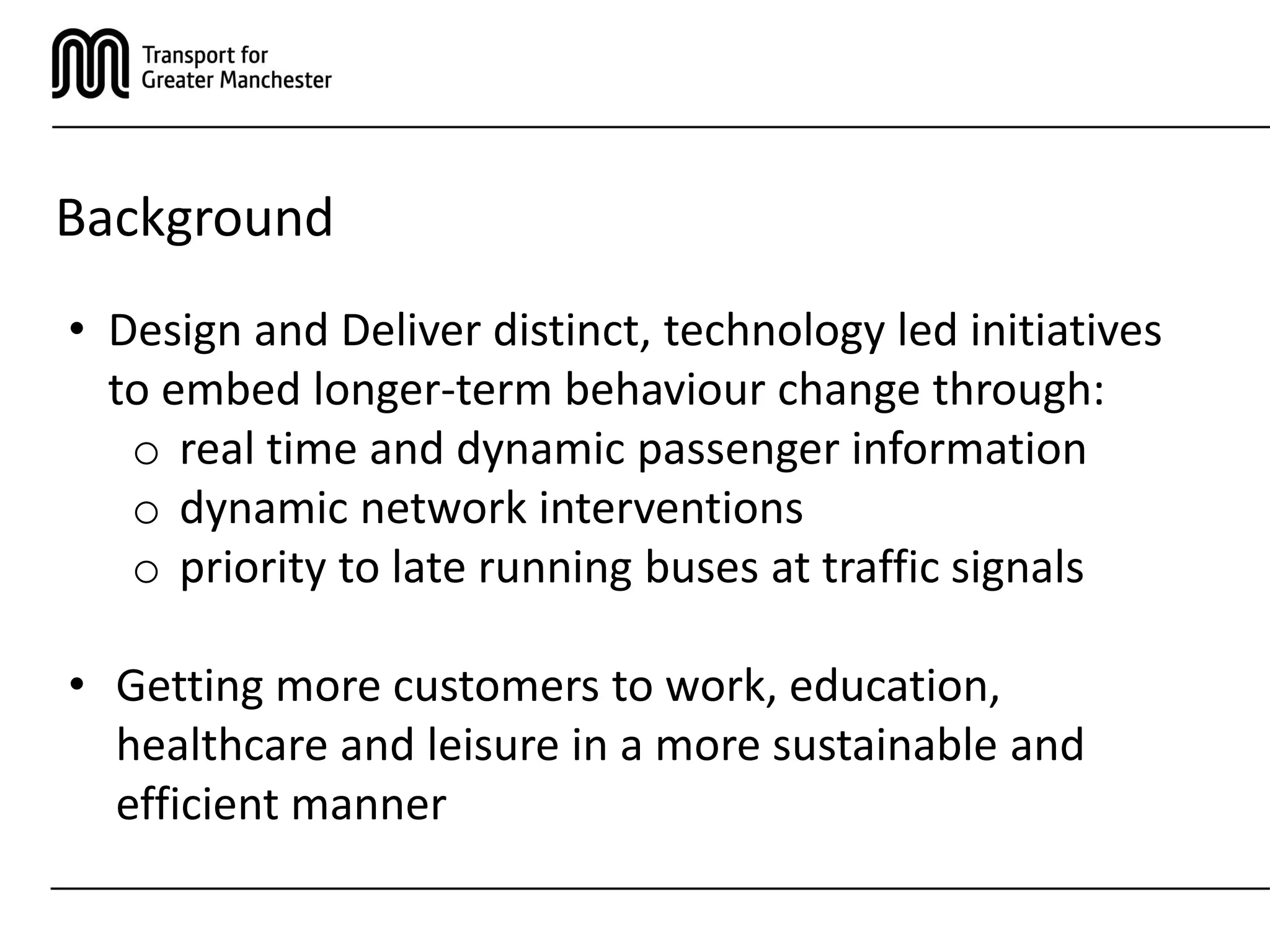 Background
• Design and Deliver distinct, technology led initiatives
to embed longer-term behaviour change through:
o real time and dynamic passenger information
o dynamic network interventions
o priority to late running buses at traffic signals
• Getting more customers to work, education,
healthcare and leisure in a more sustainable and
efficient manner
 