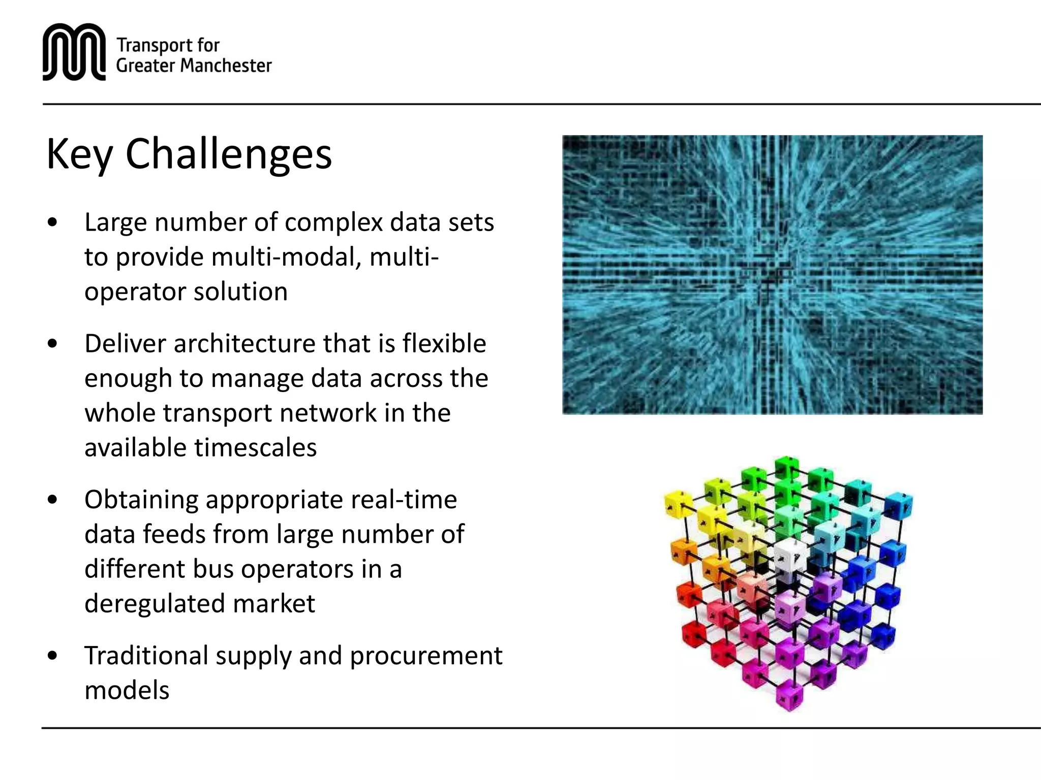 Key Challenges
• Large number of complex data sets
to provide multi-modal, multi-
operator solution
• Deliver architecture that is flexible
enough to manage data across the
whole transport network in the
available timescales
• Obtaining appropriate real-time
data feeds from large number of
different bus operators in a
deregulated market
• Traditional supply and procurement
models
 