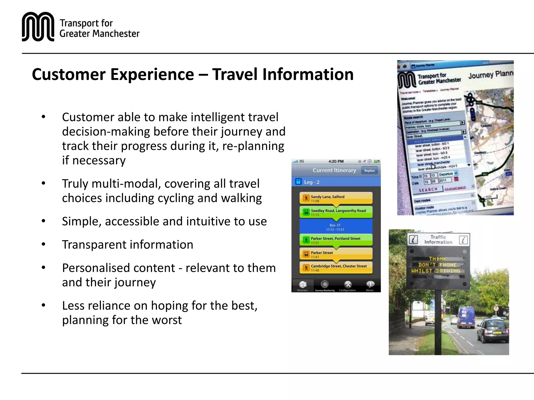 Customer Experience – Travel Information
• Customer able to make intelligent travel
decision-making before their journey and
track their progress during it, re-planning
if necessary
• Truly multi-modal, covering all travel
choices including cycling and walking
• Simple, accessible and intuitive to use
• Transparent information
• Personalised content - relevant to them
and their journey
• Less reliance on hoping for the best,
planning for the worst
 
