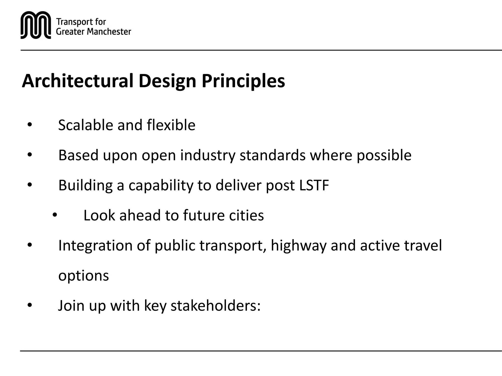 Architectural Design Principles
• Scalable and flexible
• Based upon open industry standards where possible
• Building a capability to deliver post LSTF
• Look ahead to future cities
• Integration of public transport, highway and active travel
options
• Join up with key stakeholders:
 