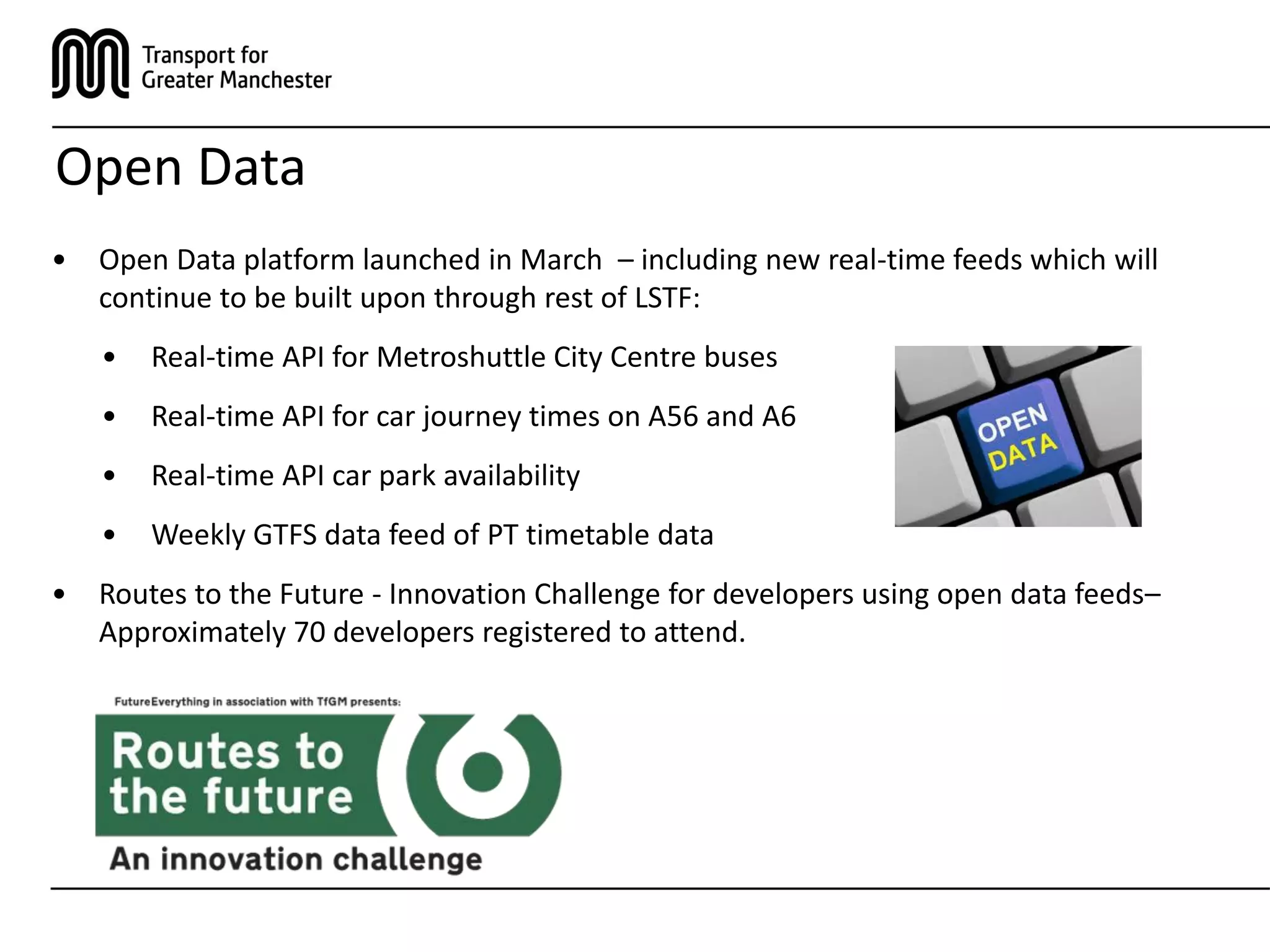 Open Data
• Open Data platform launched in March – including new real-time feeds which will
continue to be built upon through rest of LSTF:
• Real-time API for Metroshuttle City Centre buses
• Real-time API for car journey times on A56 and A6
• Real-time API car park availability
• Weekly GTFS data feed of PT timetable data
• Routes to the Future - Innovation Challenge for developers using open data feeds–
Approximately 70 developers registered to attend.
 