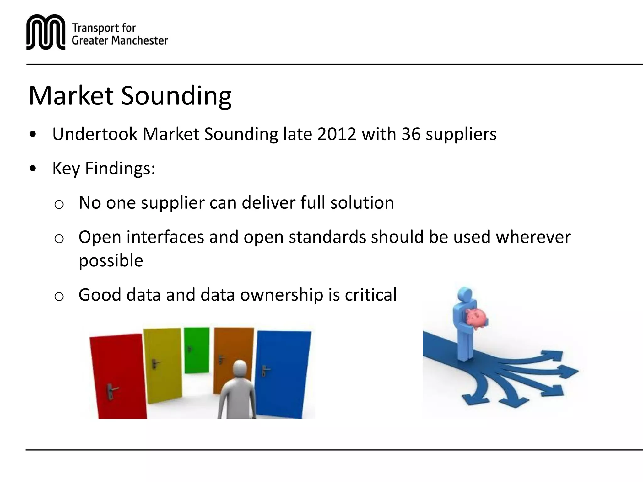 Market Sounding
• Undertook Market Sounding late 2012 with 36 suppliers
• Key Findings:
o No one supplier can deliver full solution
o Open interfaces and open standards should be used wherever
possible
o Good data and data ownership is critical
 