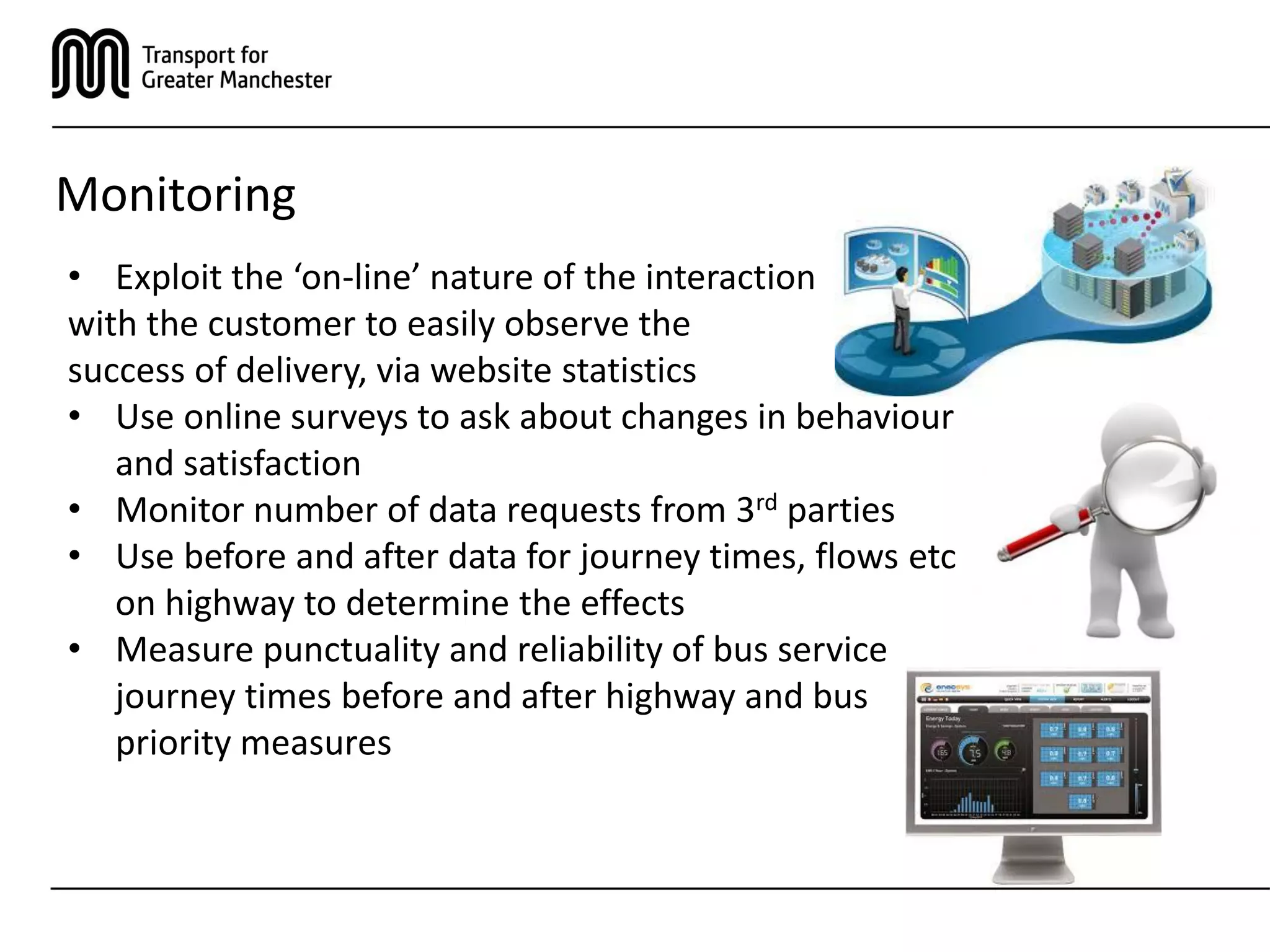 Monitoring
• Exploit the ‘on-line’ nature of the interaction
with the customer to easily observe the
success of delivery, via website statistics
• Use online surveys to ask about changes in behaviour
and satisfaction
• Monitor number of data requests from 3rd parties
• Use before and after data for journey times, flows etc
on highway to determine the effects
• Measure punctuality and reliability of bus service
journey times before and after highway and bus
priority measures
 