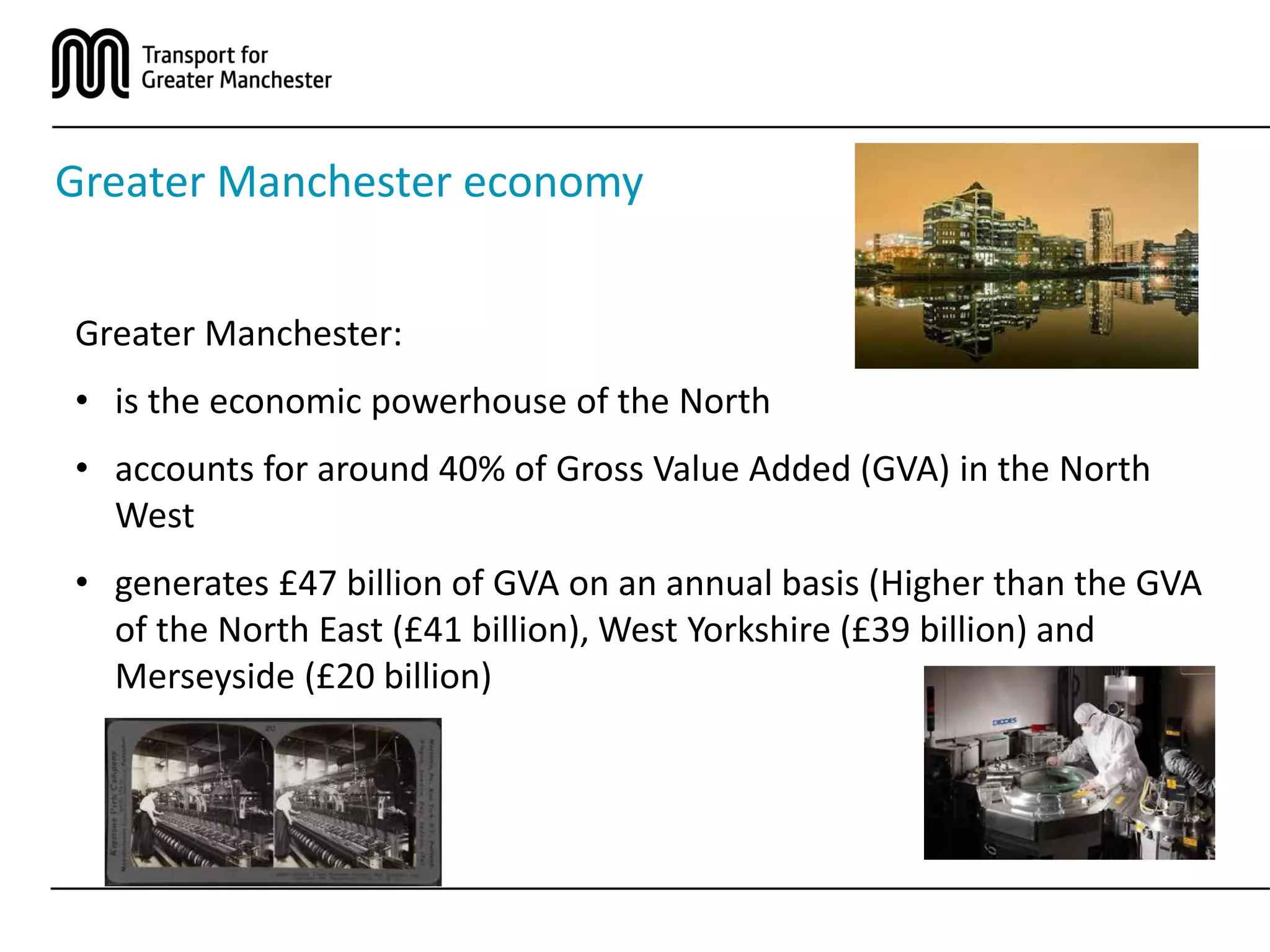 Greater Manchester economy
Greater Manchester:
• is the economic powerhouse of the North
• accounts for around 40% of Gross Value Added (GVA) in the North
West
• generates £47 billion of GVA on an annual basis (Higher than the GVA
of the North East (£41 billion), West Yorkshire (£39 billion) and
Merseyside (£20 billion)
 