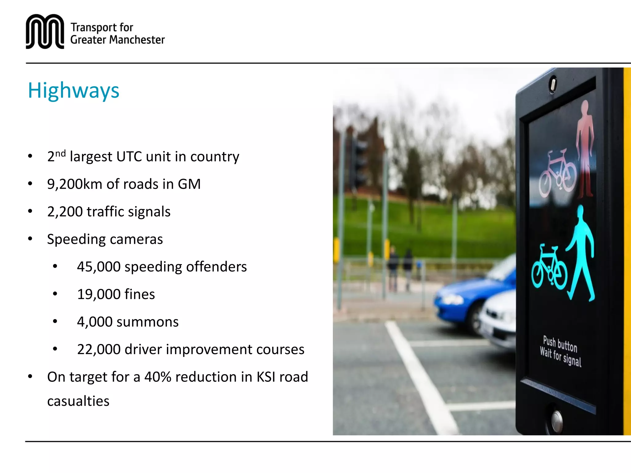 Highways
• 2nd largest UTC unit in country
• 9,200km of roads in GM
• 2,200 traffic signals
• Speeding cameras
• 45,000 speeding offenders
• 19,000 fines
• 4,000 summons
• 22,000 driver improvement courses
• On target for a 40% reduction in KSI road
casualties
 