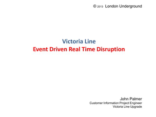 Victoria Line
Event Driven Real Time Disruption
John Palmer
Customer Information Project Engineer
Victoria Line Upgrade
© 2013 London Underground
 