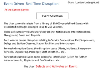 Event Driven Real Time Disruption
The User currently selects from a library of 80,000+ predefined Events with
associated messages arranged in up to 255 volumes.
There are currently volumes for every LU line, National and International Rail,
Overground, Buses and Airports.
Each volume covers disruption relating to Service Suspensions, Part Suspensions,
Delays and Station Closures, Station Facilities and Interchanges
For each disruption Event, the disruption cause [Alerts, Incidents, Emergency
Services, Engineering, Passenger, Staff, Weather… etc].
For each disruption Event, some additional information [Listen for further
announcements, Replacement Bus Services… etc].
The User Selects and Activates an Event.
Event Selection
At the Control Centre
© 2013 London Underground
 