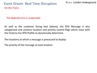 Event Driven Real Time Disruption
On the Trains
The Bakerloo line is suspended
As well as the customer facing text [above], the RTD Message is also
categorised and contains location and priority control flags which react with
the Victoria line RTD Profile to dynamically determine.
The locations at which a message is processed to display
The priority of the message at each location
© 2013 London Underground
 