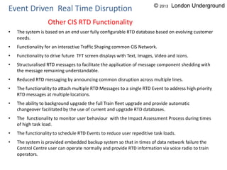 • The system is based on an end user fully configurable RTD database based on evolving customer
needs.
• Functionality for an interactive Traffic Shaping common CIS Network.
• Functionality to drive future TFT screen displays with Text, Images, Video and Icons.
• Structuralised RTD messages to facilitate the application of message component shedding with
the message remaining understandable.
• Reduced RTD messaging by announcing common disruption across multiple lines.
• The functionality to attach multiple RTD Messages to a single RTD Event to address high priority
RTD messages at multiple locations.
• The ability to background upgrade the full Train fleet upgrade and provide automatic
changeover facilitated by the use of current and upgrade RTD databases.
• The functionality to monitor user behaviour with the Impact Assessment Process during times
of high task load.
• The functionality to schedule RTD Events to reduce user repeditive task loads.
• The system is provided embedded backup system so that in times of data network failure the
Control Centre user can operate normally and provide RTD information via voice radio to train
operators.
Event Driven Real Time Disruption
Other CIS RTD Functionality
© 2013 London Underground
 