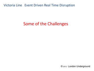 Some of the Challenges
Victoria Line Event Driven Real Time Disruption
© 2013 London Underground
 