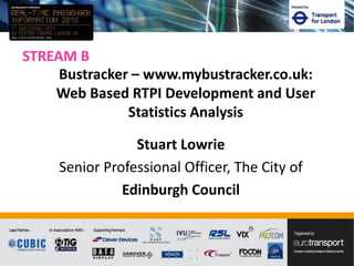 STREAM B
Stuart Lowrie
Senior Professional Officer, The City of
Edinburgh Council
Bustracker – www.mybustracker.co.uk:
Web Based RTPI Development and User
Statistics Analysis
 