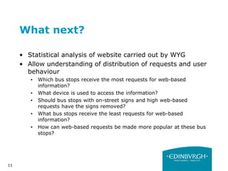 11
What next?
• Statistical analysis of website carried out by WYG
• Allow understanding of distribution of requests and user
behaviour
▪ Which bus stops receive the most requests for web-based
information?
▪ What device is used to access the information?
▪ Should bus stops with on-street signs and high web-based
requests have the signs removed?
▪ What bus stops receive the least requests for web-based
information?
▪ How can web-based requests be made more popular at these bus
stops?
 