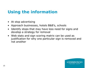 15
Using the information
• At stop advertising
• Approach businesses, hotels B&B’s, schools
• Identify stops that may have less need for signs and
develop a strategy for removal
• Web stats and sign scoring matrix can be used as
justification for why one particular sign is removed and
not another
 
